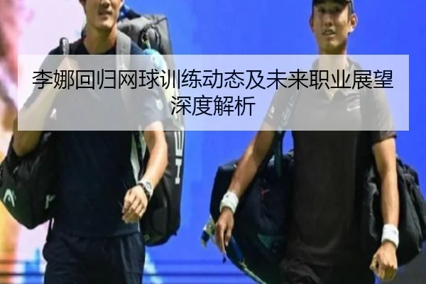 李娜回归网球训练动态及未来职业展望深度解析